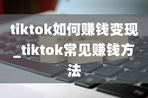 tiktok如何赚钱变现_tiktok常见赚钱方法