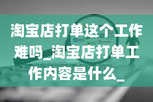 淘宝店打单这个工作难吗_淘宝店打单工作内容是什么_