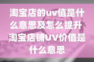 淘宝店的uv值是什么意思及怎么提升 淘宝店铺UV价值是什么意思