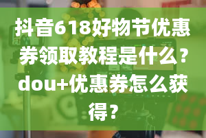 抖音618好物节优惠券领取教程是什么？dou+优惠券怎么获得？