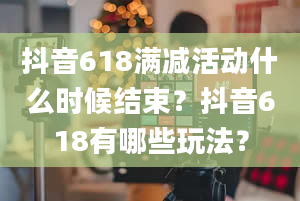 抖音618满减活动什么时候结束？抖音618有哪些玩法？