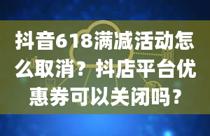 抖音618满减活动怎么取消？抖店平台优惠券可以关闭吗？