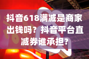 抖音618满减是商家出钱吗？抖音平台直减券谁承担？