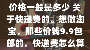 淘宝店卖家快递发货价格一般是多少 关于快递费的。想做淘宝，那些价钱9.9包邮的，快递费怎么算的