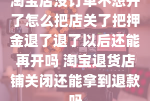 淘宝店没订单不想开了怎么把店关了把押金退了退了以后还能再开吗 淘宝退货店铺关闭还能拿到退款吗