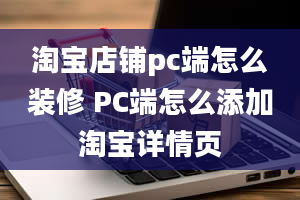 淘宝店铺pc端怎么装修 PC端怎么添加淘宝详情页