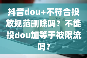 抖音dou+不符合投放规范删除吗？不能投dou加等于被限流吗？