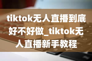 tiktok无人直播到底好不好做_tiktok无人直播新手教程