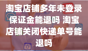 淘宝店铺多年未登录保证金能退吗 淘宝店铺关闭快递单号能退吗