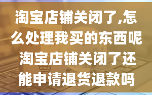 淘宝店铺关闭了,怎么处理我买的东西呢 淘宝店铺关闭了还能申请退货退款吗