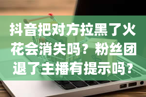 抖音把对方拉黑了火花会消失吗？粉丝团退了主播有提示吗？