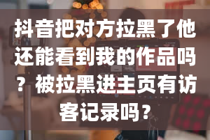 抖音把对方拉黑了他还能看到我的作品吗？被拉黑进主页有访客记录吗？