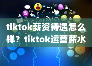 tiktok薪资待遇怎么样？tiktok运营薪水