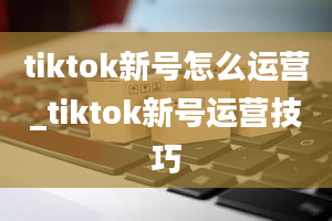 tiktok新号怎么运营_tiktok新号运营技巧