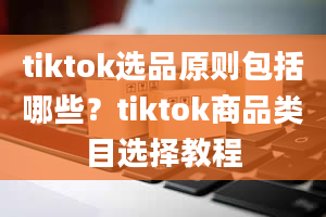 tiktok选品原则包括哪些？tiktok商品类目选择教程