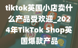 tiktok英国小店卖什么产品受欢迎_2024年TikTok Shop英国爆款产品