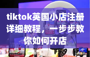 tiktok英国小店注册详细教程，一步步教你如何开店