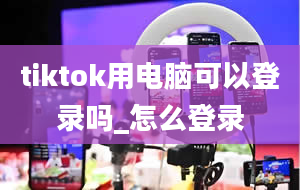 tiktok用电脑可以登录吗_怎么登录