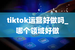 tiktok运营好做吗_哪个领域好做