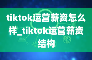 tiktok运营薪资怎么样_tiktok运营薪资结构