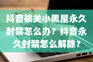 抖音被关小黑屋永久封禁怎么办？抖音永久封禁怎么解除？