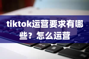 tiktok运营要求有哪些？怎么运营