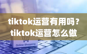 tiktok运营有用吗？tiktok运营怎么做