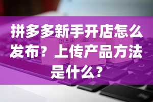 拼多多新手开店怎么发布？上传产品方法是什么？