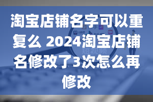 淘宝店铺名字可以重复么 2024淘宝店铺名修改了3次怎么再修改