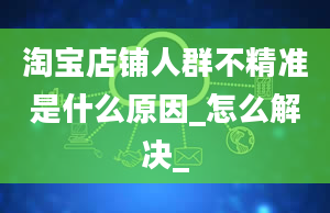 淘宝店铺人群不精准是什么原因_怎么解决_