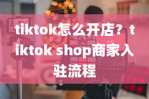 tiktok怎么开店？tiktok shop商家入驻流程