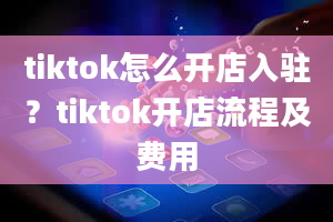 tiktok怎么开店入驻？tiktok开店流程及费用