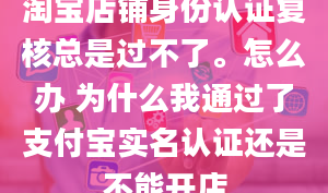 淘宝店铺身份认证复核总是过不了。怎么办 为什么我通过了支付宝实名认证还是不能开店