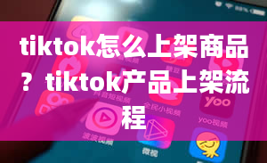 tiktok怎么上架商品？tiktok产品上架流程