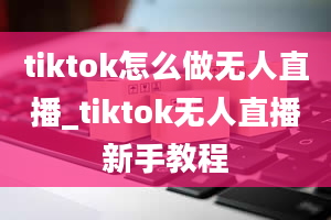 tiktok怎么做无人直播_tiktok无人直播新手教程