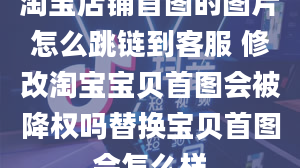 淘宝店铺首图的图片怎么跳链到客服 修改淘宝宝贝首图会被降权吗替换宝贝首图会怎么样