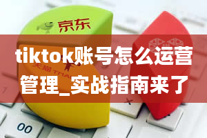 tiktok账号怎么运营管理_实战指南来了