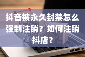 抖音被永久封禁怎么强制注销？如何注销抖店？