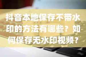 抖音本地保存不带水印的方法有哪些？如何保存无水印视频？