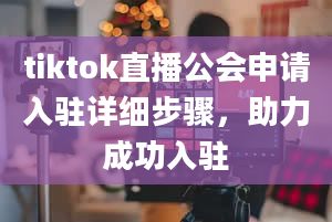 tiktok直播公会申请入驻详细步骤，助力成功入驻