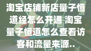 淘宝店铺新店量子恒道经怎么开通 淘宝量子恒道怎么查看访客和流量来源..