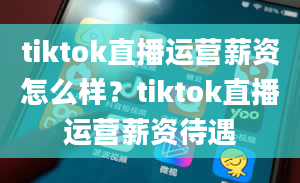 tiktok直播运营薪资怎么样？tiktok直播运营薪资待遇