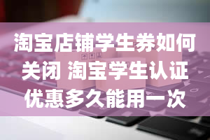 淘宝店铺学生券如何关闭 淘宝学生认证优惠多久能用一次