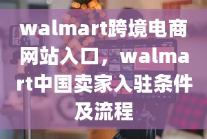 walmart跨境电商网站入口，walmart中国卖家入驻条件及流程