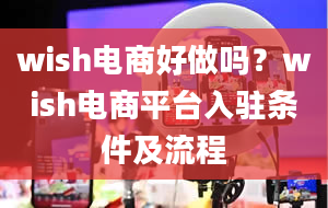 wish电商好做吗？wish电商平台入驻条件及流程