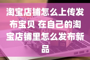 淘宝店铺怎么上传发布宝贝 在自己的淘宝店铺里怎么发布新品