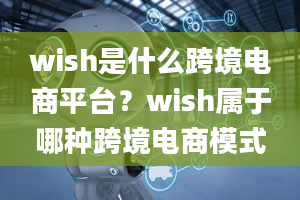 wish是什么跨境电商平台？wish属于哪种跨境电商模式