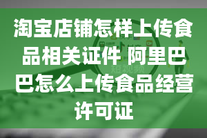 淘宝店铺怎样上传食品相关证件 阿里巴巴怎么上传食品经营许可证