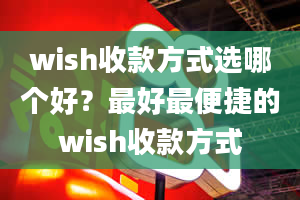 wish收款方式选哪个好？最好最便捷的wish收款方式