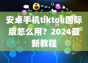 安卓手机tiktok国际版怎么用？2024最新教程